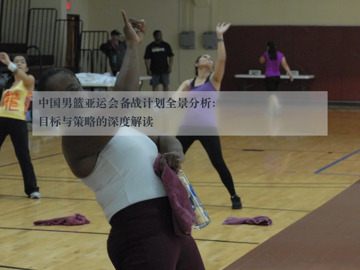 中国男篮亚运会备战计划全景分析:目标与策略的深度解读